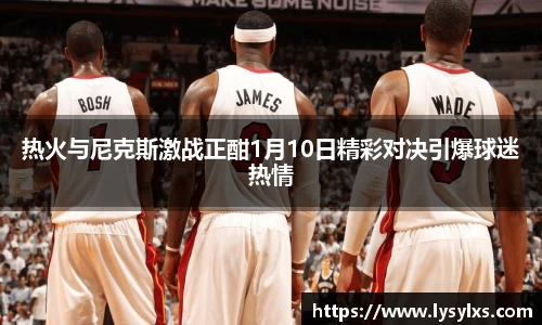热火与尼克斯激战正酣1月10日精彩对决引爆球迷热情