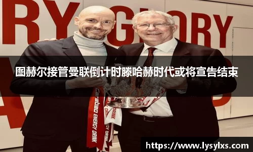 图赫尔接管曼联倒计时滕哈赫时代或将宣告结束