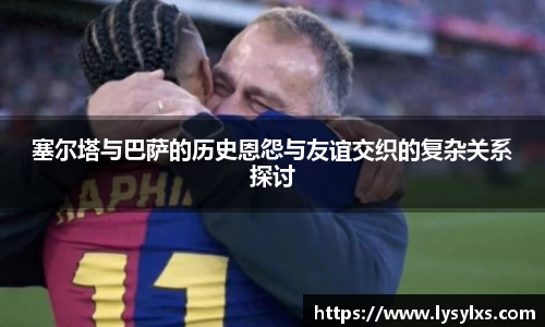 塞尔塔与巴萨的历史恩怨与友谊交织的复杂关系探讨
